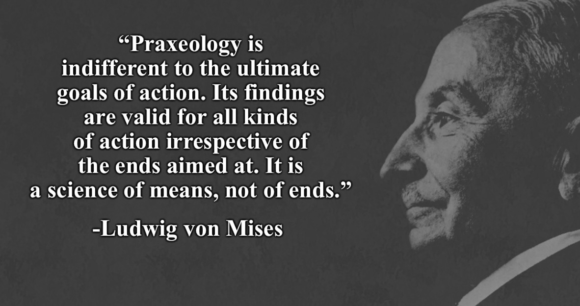 Praxeology — Praxeology is indifferent to the ultimate goals of action. Its findings are valid for all kinds of action irrespective of the ends aimed at. It is a science of means, not of ends.…