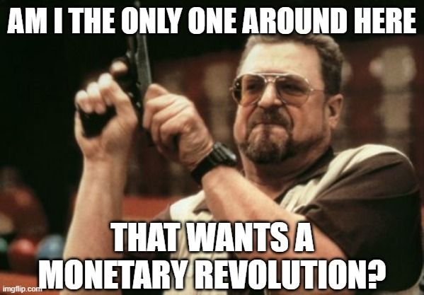 Only one who wants a monetary revolution? — Am I the only one around here that wants a monetary revolution?