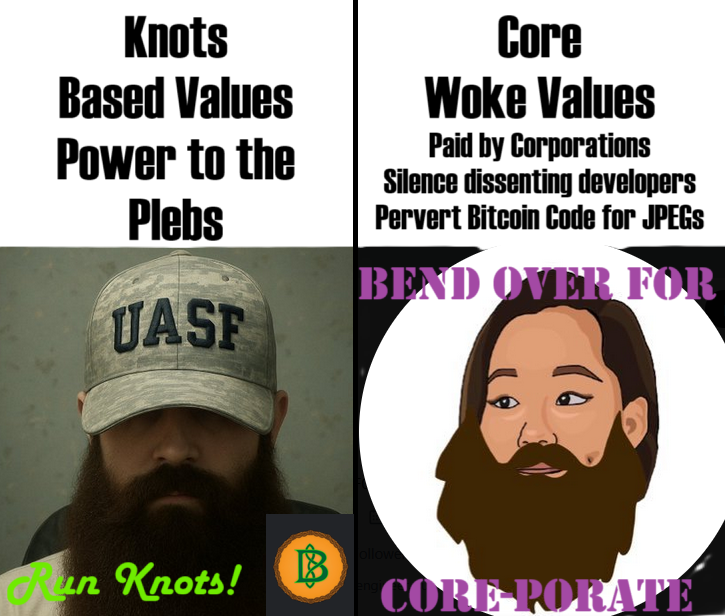 Bitcoin Core vs. Knots — Knots
Based Values
Power to the Plebs
Core
Woke Values
Paid by Corporations
Silence dissenting developers
Pervert Bitcoin Code for JPEGs
UASF
Run Knots!
BEND OVER FOR
CORE-PORATE